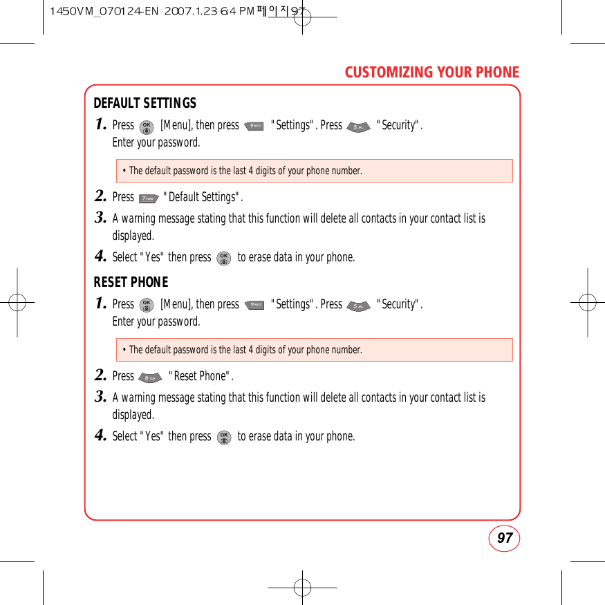 97CUSTOMIZING YOUR PHONEDEFAULT SETTINGS1.Press          [Menu], then press            &quot;Settings&quot;. Press             &quot;Security&quot;.  Enter your password.2.Press           &quot;Default Settings&quot;.3.A warning message stating that this function will delete all contacts in your contact list isdisplayed.4.Select &quot;Yes&quot; then press          to erase data in your phone.RESET PHONE1.Press          [Menu], then press            &quot;Settings&quot;. Press             &quot;Security&quot;.  Enter your password.2.Press             &quot;Reset Phone&quot;.3.A warning message stating that this function will delete all contacts in your contact list isdisplayed.4.Select &quot;Yes&quot; then press          to erase data in your phone.• The default password is the last 4 digits of your phone number.• The default password is the last 4 digits of your phone number.