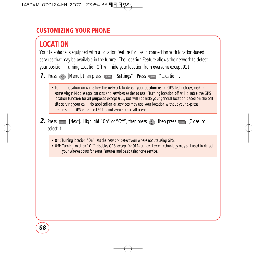 CUSTOMIZING YOUR PHONE98LOCATIONYour telephone is equipped with a Location feature for use in connection with location-basedservices that may be available in the future.  The Location Feature allows the network to detectyour position.  Turning Location Off will hide your location from everyone except 911.1.Press          [Menu], then press            &quot;Settings&quot;.  Press            &quot;Location&quot;.2.Press           [Next].  Highlight “On” or “Off”, then press          then press           [Close] toselect it.• Turning location on will allow the network to detect your position using GPS technology, makingsome Virgin Mobile applications and services easier to use.  Turning location off will disable the GPSlocation function for all purposes except 911, but will not hide your general location based on the cellsite serving your call.  No application or services may use your location without your expresspermission.  GPS enhanced 911 is not available in all areas.• On: Turning location “On” lets the network detect your where abouts using GPS.• Off:Turning location &quot;Off&quot; disables GPS- except for 911- but cell tower technology may still used to detectyour whereabouts for some features and basic telephone service.