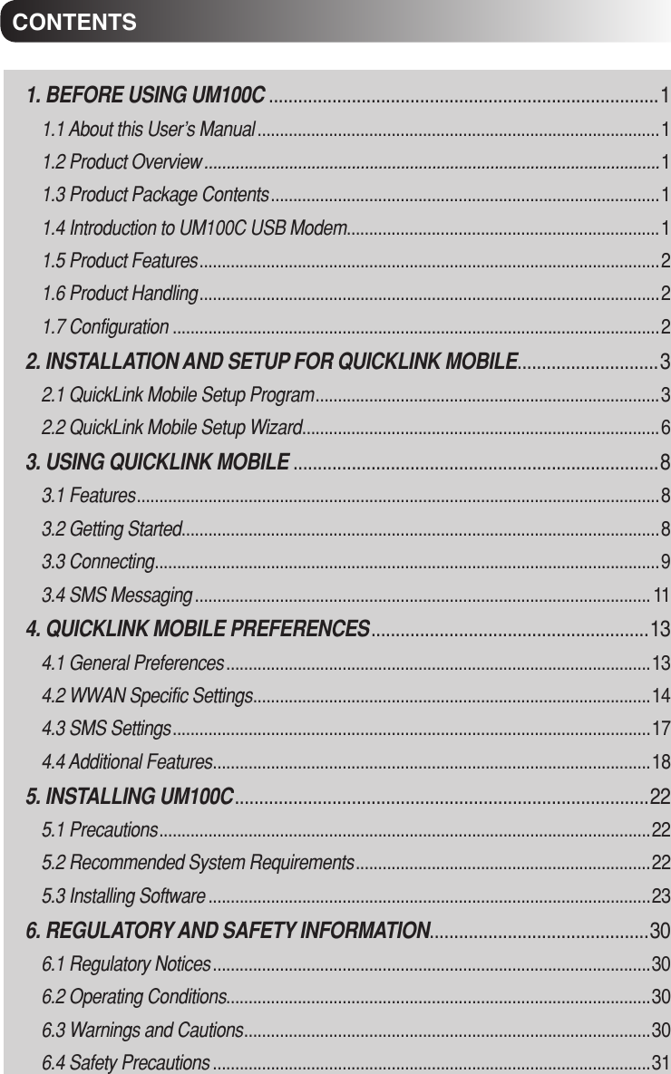 CONTENTS1. BEFORE USING UM100C ................................................................................11.1 About this User’s Manual ..........................................................................................11.2 Product Overview ......................................................................................................11.3 Product Package Contents .......................................................................................11.4 Introduction to UM100C USB Modem ......................................................................11.5 Product Features .......................................................................................................21.6 Product Handling .......................................................................................................2 1.7 Configuration .............................................................................................................22. INSTALLATION AND SETUP FOR QUICKLINK MOBILE .............................32.1 QuickLink Mobile Setup Program .............................................................................32.2 QuickLink Mobile Setup Wizard ................................................................................63. USING QUICKLINK MOBILE ...........................................................................83.1 Features .....................................................................................................................83.2 Getting Started ...........................................................................................................83.3 Connecting .................................................................................................................93.4 SMS Messaging ...................................................................................................... 114. QUICKLINK MOBILE PREFERENCES .........................................................134.1 General Preferences ...............................................................................................134.2 WWAN Specific Settings .........................................................................................144.3 SMS Settings ...........................................................................................................174.4 Additional Features ..................................................................................................185. INSTALLING UM100C .....................................................................................225.1 Precautions ..............................................................................................................225.2 Recommended System Requirements ..................................................................225.3 Installing Software ...................................................................................................236. REGULATORY AND SAFETY INFORMATION .............................................306.1 Regulatory Notices ..................................................................................................306.2 Operating Conditions ...............................................................................................306.3 Warnings and Cautions ...........................................................................................306.4 Safety Precautions ..................................................................................................31CONTENTS