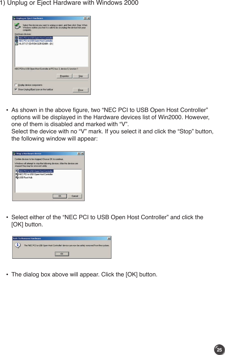 25241) Unplug or Eject Hardware with Windows 2000 •   As shown in the above figure, two “NEC PCI to USB Open Host Controller” options will be displayed in the Hardware devices list of Win2000. However, one of them is disabled and marked with “V”.         Select the device with no “V” mark. If you select it and click the “Stop” button, the following window will appear: •   Select either of the “NEC PCI to USB Open Host Controller” and click the [OK] button. •   The dialog box above will appear. Click the [OK] button.