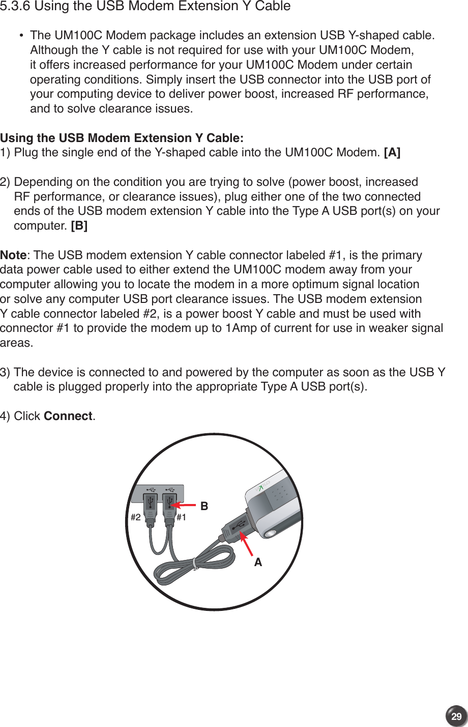 29285.3.6 Using the USB Modem Extension Y Cable  •    The UM100C Modem package includes an extension USB Y-shaped cable. Although the Y cable is not required for use with your UM100C Modem, it offers increased performance for your UM100C Modem under certain operating conditions. Simply insert the USB connector into the USB port of your computing device to deliver power boost, increased RF performance, and to solve clearance issues.Using the USB Modem Extension Y Cable:1) Plug the single end of the Y-shaped cable into the UM100C Modem. [A]2)  Depending on the condition you are trying to solve (power boost, increased RF performance, or clearance issues), plug either one of the two connected ends of the USB modem extension Y cable into the Type A USB port(s) on your computer. [B]Note: The USB modem extension Y cable connector labeled #1, is the primary data power cable used to either extend the UM100C modem away from your computer allowing you to locate the modem in a more optimum signal location or solve any computer USB port clearance issues. The USB modem extension Y cable connector labeled #2, is a power boost Y cable and must be used with connector #1 to provide the modem up to 1Amp of current for use in weaker signal areas.3)  The device is connected to and powered by the computer as soon as the USB Y cable is plugged properly into the appropriate Type A USB port(s).4)  Click Connect.AB#1#2