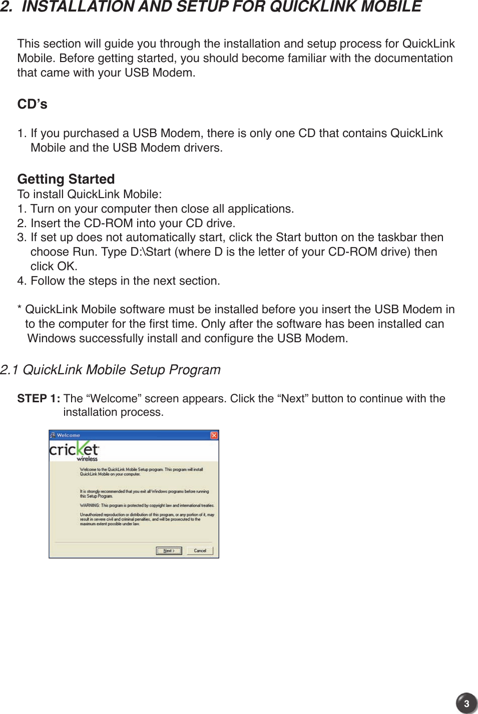 32.  INSTALLATION AND SETUP FOR QUICKLINK MOBILE  This section will guide you through the installation and setup process for QuickLink Mobile. Before getting started, you should become familiar with the documentation that came with your USB Modem. CD’s 1. If you purchased a USB Modem, there is only one CD that contains QuickLink     Mobile and the USB Modem drivers.  Getting StartedTo install QuickLink Mobile:1. Turn on your computer then close all applications.2. Insert the CD-ROM into your CD drive.3. If set up does not automatically start, click the Start button on the taskbar then     choose Run. Type D:\Start (where D is the letter of your CD-ROM drive) then     click OK.4. Follow the steps in the next section.*  QuickLink Mobile software must be installed before you insert the USB Modem in to the computer for the first time. Only after the software has been installed can    Windows successfully install and configure the USB Modem.2.1 QuickLink Mobile Setup ProgramSTEP 1:  The “Welcome” screen appears. Click the “Next” button to continue with the installation process.
