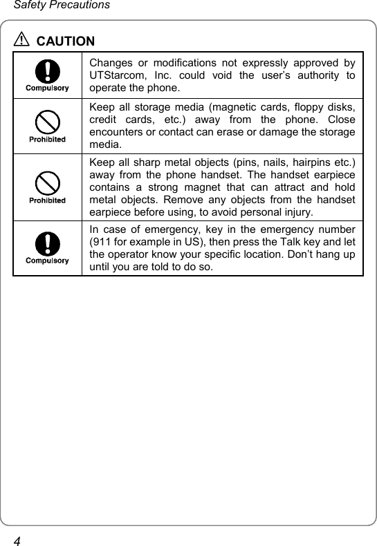 Safety Precautions  CAUTION  Changes or modifications not expressly approved by UTStarcom, Inc. could void the user’s authority to operate the phone.  Keep all storage media (magnetic cards, floppy disks, credit cards, etc.) away from the phone. Close encounters or contact can erase or damage the storage media.  Keep all sharp metal objects (pins, nails, hairpins etc.) away from the phone handset. The handset earpiece contains a strong magnet that can attract and hold metal objects. Remove any objects from the handset earpiece before using, to avoid personal injury.  In case of emergency, key in the emergency number (911 for example in US), then press the Talk key and let the operator know your specific location. Don’t hang up until you are told to do so.  4 