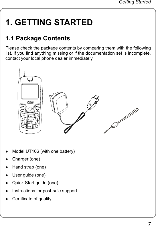 Getting Started 1. GETTING STARTED 1.1 Package Contents Please check the package contents by comparing them with the following list. If you find anything missing or if the documentation set is incomplete, contact your local phone dealer immediately          z Model UT106 (with one battery) z Charger (one) z Hand strap (one) z User guide (one) z Quick Start guide (one) z Instructions for post-sale support z Certificate of quality 7 