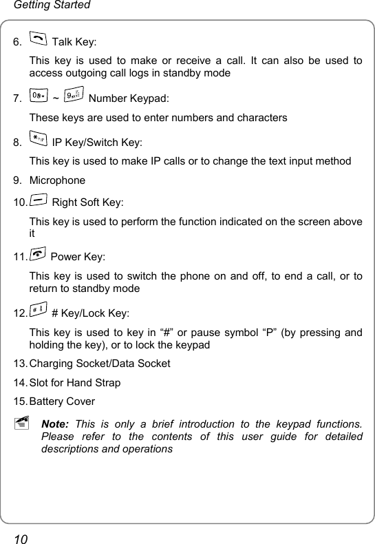 Getting Started 6.   Talk Key: This key is used to make or receive a call. It can also be used to access outgoing call logs in standby mode 7.   ~   Number Keypad: These keys are used to enter numbers and characters 8.    IP Key/Switch Key:   This key is used to make IP calls or to change the text input method 9. Microphone 10.    Right Soft Key: This key is used to perform the function indicated on the screen above it 11.   Power Key: This key is used to switch the phone on and off, to end a call, or to return to standby mode 12.    # Key/Lock Key:   This key is used to key in “#” or pause symbol “P” (by pressing and holding the key), or to lock the keypad 13. Charging Socket/Data Socket 14. Slot for Hand Strap 15. Battery  Cover ~ Note: This is only a brief introduction to the keypad functions. Please refer to the contents of this user guide for detailed descriptions and operations  10 