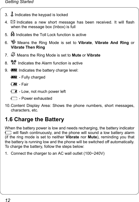 Getting Started 3.    Indicates the keypad is locked 4.   Indicates a new short message has been received. It will flash when the message box (Inbox) is full 5.    Indicates the Toll Lock function is active 6.   Means the Ring Mode is set to Vibrate,  Vibrate And Ring or Vibrate Then Ring 7.    Means the Ring Mode is set to Mute or Vibrate 8.    Indicates the Alarm function is active 9.    Indicates the battery charge level:   - Fully charged  - Fair   - Low, not much power left  - Power exhausted 10. Content Display Area: Shows the phone numbers, short messages, characters, etc. 1.6 Charge the Battery When the battery power is low and needs recharging, the battery indicator   will flash continuously, and the phone will sound a low battery alarm (if the ring mode is set to neither Vibrate nor Mute), reminding you that the battery is running low and the phone will be switched off automatically. To charge the battery, follow the steps below: 1.  Connect the charger to an AC wall outlet (100~240V) 12 
