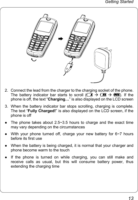 Getting Started  2.  Connect the lead from the charger to the charging socket of the phone. The battery indicator bar starts to scroll (  Æ    Æ ). If the phone is off, the text “Charging…” is also displayed on the LCD screen 3.  When the battery indicator bar stops scrolling, charging is complete. The text “Fully Charged!” is also displayed on the LCD screen, if the phone is off z The phone takes about 2.5~3.5 hours to charge and the exact time may vary depending on the circumstances z With your phone turned off, charge your new battery for 6~7 hours before its first use z When the battery is being charged, it is normal that your charger and phone become warm to the touch z If the phone is turned on while charging, you can still make and receive calls as usual, but this will consume battery power, thus extending the charging time 13 