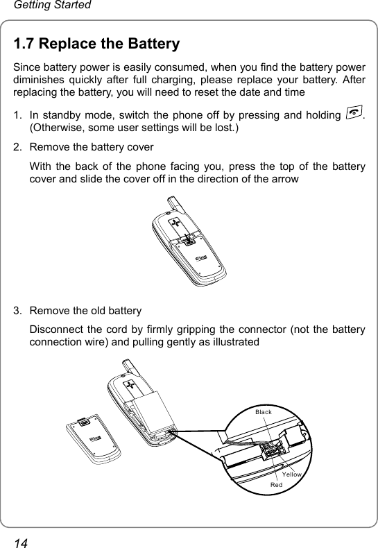 Getting Started 1.7 Replace the Battery Since battery power is easily consumed, when you find the battery power diminishes quickly after full charging, please replace your battery. After replacing the battery, you will need to reset the date and time 1.  In standby mode, switch the phone off by pressing and holding  . (Otherwise, some user settings will be lost.) 2.  Remove the battery cover With the back of the phone facing you, press the top of the battery cover and slide the cover off in the direction of the arrow  3.  Remove the old battery Disconnect the cord by firmly gripping the connector (not the battery connection wire) and pulling gently as illustrated BlackRedYellow 14 