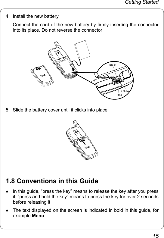 Getting Started 4.  Install the new battery Connect the cord of the new battery by firmly inserting the connector into its place. Do not reverse the connector BlackRedYellow 5.  Slide the battery cover until it clicks into place   1.8 Conventions in this Guide z In this guide, “press the key” means to release the key after you press it; “press and hold the key” means to press the key for over 2 seconds before releasing it z The text displayed on the screen is indicated in bold in this guide, for example Menu 15 