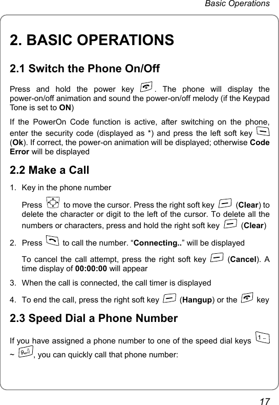 Basic Operations 2. BASIC OPERATIONS 2.1 Switch the Phone On/Off Press and hold the power key  . The phone will display the power-on/off animation and sound the power-on/off melody (if the Keypad Tone is set to ON) If the PowerOn Code function is active, after switching on the phone, enter the security code (displayed as *) and press the left soft key   (Ok). If correct, the power-on animation will be displayed; otherwise Code Error will be displayed 2.2 Make a Call 1.  Key in the phone number Press    to move the cursor. Press the right soft key   (Clear) to delete the character or digit to the left of the cursor. To delete all the numbers or characters, press and hold the right soft key   (Clear) 2. Press    to call the number. “Connecting..” will be displayed To cancel the call attempt, press the right soft key   (Cancel). A time display of 00:00:00 will appear 3.  When the call is connected, the call timer is displayed 4.  To end the call, press the right soft key   (Hangup) or the   key 2.3 Speed Dial a Phone Number If you have assigned a phone number to one of the speed dial keys   ~  , you can quickly call that phone number: 17 