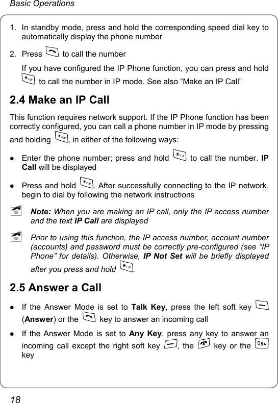 Basic Operations 1.  In standby mode, press and hold the corresponding speed dial key to automatically display the phone number 2. Press    to call the number If you have configured the IP Phone function, you can press and hold   to call the number in IP mode. See also “Make an IP Call” 2.4 Make an IP Call This function requires network support. If the IP Phone function has been correctly configured, you can call a phone number in IP mode by pressing and holding  , in either of the following ways: z Enter the phone number; press and hold    to call the number. IP Call will be displayed z Press and hold  . After successfully connecting to the IP network, begin to dial by following the network instructions ~ Note: When you are making an IP call, only the IP access number and the text IP Call are displayed ~ Prior to using this function, the IP access number, account number (accounts) and password must be correctly pre-configured (see “IP Phone” for details). Otherwise, IP Not Set will be briefly displayed after you press and hold  . 2.5 Answer a Call z If the Answer Mode is set to Talk Key, press the left soft key   (Answer) or the    key to answer an incoming call z If the Answer Mode is set to Any Key, press any key to answer an incoming call except the right soft key  , the    key or the   key 18 