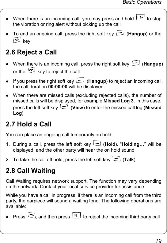 Basic Operations z When there is an incoming call, you may press and hold   to stop the vibration or ring alert without picking up the call z To end an ongoing call, press the right soft key   (Hangup) or the  key 2.6 Reject a Call z When there is an incoming call, press the right soft key   (Hangup) or the    key to reject the call z If you press the right soft key   (Hangup) to reject an incoming call, the call duration 00:00:00 will be displayed z When there are missed calls (excluding rejected calls), the number of missed calls will be displayed, for example Missed Log 3. In this case, press the left soft key   (View) to enter the missed call log (Missed Log) 2.7 Hold a Call You can place an ongoing call temporarily on hold 1.  During a call, press the left soft key   (Hold). “Holding…” will be displayed, and the other party will hear the on hold sound 2.  To take the call off hold, press the left soft key   (Talk) 2.8 Call Waiting Call Waiting requires network support. The function may vary depending on the network. Contact your local service provider for assistance While you have a call in progress, if there is an incoming call from the third party, the earpiece will sound a waiting tone. The following operations are available: z Press  , and then press    to reject the incoming third party call 19 