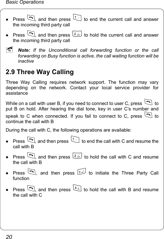 Basic Operations z Press  , and then press   to end the current call and answer the incoming third party call z Press  , and then press    to hold the current call and answer the incoming third party call ~ Note: If the Unconditional call forwarding function or the call forwarding on Busy function is active, the call waiting function will be inactive 2.9 Three Way Calling Three Way Calling requires network support. The function may vary depending on the network. Contact your local service provider for assistance While on a call with user B, if you need to connect to user C, press   to put B on hold. After hearing the dial tone, key in user C’s number and speak to C when connected. If you fail to connect to C, press   to continue the call with B During the call with C, the following operations are available: z Press  , and then press    to end the call with C and resume the call with B z Press  , and then press    to hold the call with C and resume the call with B z Press  , and then press   to initiate the Three Party Call function z Press  , and then press   to hold the call with B and resume the call with C  20 