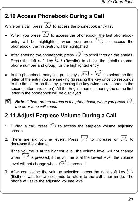 Basic Operations 2.10 Access Phonebook During a Call While on a call, press    to access the phonebook entry list z When you press    to access the phonebook, the last phonebook entry will be highlighted; when you press   to  access  the phonebook, the first entry will be highlighted z After entering the phonebook, press    to scroll through the entries. Press the left soft key   (Details) to check the details (name, phone number and group) for the highlighted entry   z In the phonebook entry list, press keys   ~    to select the first letter of the entry you are seeking (pressing the key once corresponds to the first letter on the key, pressing the key twice corresponds to the second letter, and so on). All the English names sharing the same first letter in the phonebook will be displayed ~ Note: If there are no entries in the phonebook, when you press  , the error tone will sound 2.11 Adjust Earpiece Volume During a Call 1.  During a call, press   to access the earpiece volume adjusting screen 2. There are six volume levels. Press   to increase or   to decrease the volume If the volume is at the highest level, the volume level will not change when    is pressed; if the volume is at the lowest level, the volume level will not change when   is pressed 3.  After completing the volume selection, press the right soft key   (Exit) or wait for two seconds to return to the call timer mode. The phone will save the adjusted volume level 21 