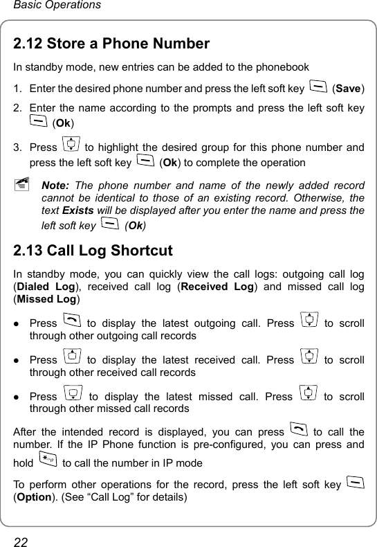 Basic Operations 2.12 Store a Phone Number In standby mode, new entries can be added to the phonebook 1.  Enter the desired phone number and press the left soft key   (Save) 2.  Enter the name according to the prompts and press the left soft key  (Ok) 3. Press   to highlight the desired group for this phone number and press the left soft key   (Ok) to complete the operation ~ Note:  The phone number and name of the newly added record cannot be identical to those of an existing record. Otherwise, the text Exists will be displayed after you enter the name and press the left soft key   (Ok) 2.13 Call Log Shortcut In standby mode, you can quickly view the call logs: outgoing call log (Dialed Log), received call log (Received Log) and missed call log (Missed Log) z Press   to display the latest outgoing call. Press   to scroll through other outgoing call records z Press   to display the latest received call. Press   to scroll through other received call records z Press   to display the latest missed call. Press   to scroll through other missed call records After the intended record is displayed, you can press   to call the number. If the IP Phone function is pre-configured, you can press and hold    to call the number in IP mode To perform other operations for the record, press the left soft key   (Option). (See “Call Log” for details) 22 