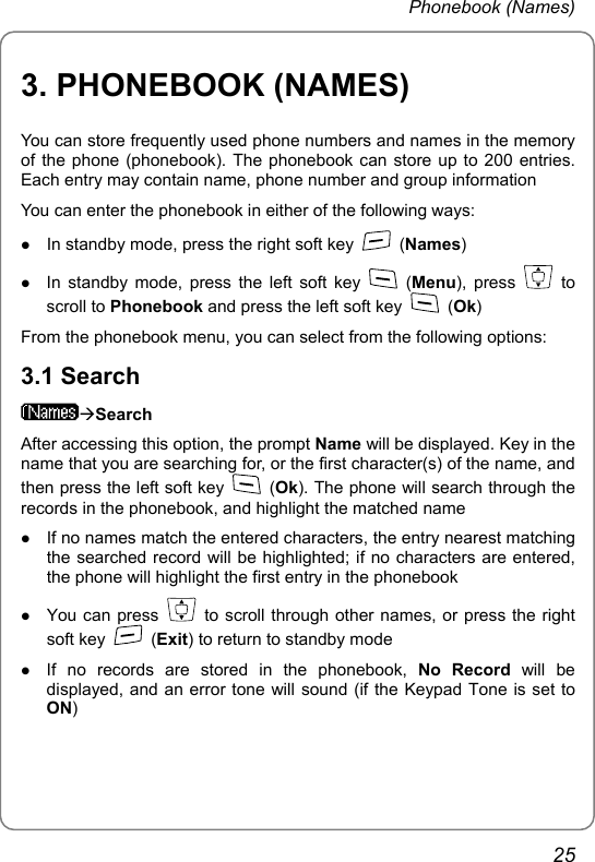 Phonebook (Names) 3. PHONEBOOK (NAMES) You can store frequently used phone numbers and names in the memory of the phone (phonebook). The phonebook can store up to 200 entries. Each entry may contain name, phone number and group information You can enter the phonebook in either of the following ways: z In standby mode, press the right soft key   (Names) z In standby mode, press the left soft key   (Menu), press   to scroll to Phonebook and press the left soft key   (Ok) From the phonebook menu, you can select from the following options:   3.1 Search ÆSearch After accessing this option, the prompt Name will be displayed. Key in the name that you are searching for, or the first character(s) of the name, and then press the left soft key   (Ok). The phone will search through the records in the phonebook, and highlight the matched name z If no names match the entered characters, the entry nearest matching the searched record will be highlighted; if no characters are entered, the phone will highlight the first entry in the phonebook z You can press    to scroll through other names, or press the right soft key   (Exit) to return to standby mode z If no records are stored in the phonebook, No Record will be displayed, and an error tone will sound (if the Keypad Tone is set to ON) 25 