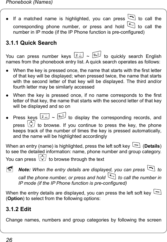 Phonebook (Names) z If a matched name is highlighted, you can press   to call the corresponding phone number, or press and hold   to call the number in IP mode (if the IP Phone function is pre-configured) 3.1.1 Quick Search You can press number keys   ~   to quickly search English names from the phonebook entry list. A quick search operates as follows:   z When the key is pressed once, the name that starts with the first letter of that key will be displayed; when pressed twice, the name that starts with the second letter of that key will be displayed. The third and/or fourth letter may be similarly accessed z When the key is pressed once, if no name corresponds to the first letter of that key, the name that starts with the second letter of that key will be displayed and so on z Press keys   ~   to display the corresponding records, and press   to browse. If you continue to press the key, the phone keeps track of the number of times the key is pressed automatically, and the name will be highlighted accordingly When an entry (name) is highlighted, press the left soft key   (Details) to see the detailed information: name, phone number and group category. You can press    to browse through the text ~ Note: When the entry details are displayed, you can press   to call the phone number, or press and hold    to call the number in IP mode (if the IP Phone function is pre-configured) When the entry details are displayed, you can press the left soft key   (Option) to select from the following options: 3.1.2 Edit Change names, numbers and group categories by following the screen 26 