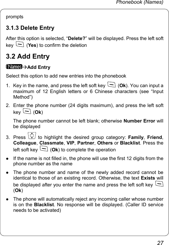 Phonebook (Names) prompts 3.1.3 Delete Entry After this option is selected, “Delete?” will be displayed. Press the left soft key   (Yes) to confirm the deletion 3.2 Add Entry ÆAdd Entry Select this option to add new entries into the phonebook 1.  Key in the name, and press the left soft key   (Ok). You can input a maximum of 12 English letters or 6 Chinese characters (see “Input Method”) 2.  Enter the phone number (24 digits maximum), and press the left soft key   (Ok) The phone number cannot be left blank; otherwise Number Error will be displayed 3. Press   to highlight the desired group category: Family, Friend, Colleague, Classmate, VIP, Partner, Others or Blacklist. Press the left soft key   (Ok) to complete the operation z If the name is not filled in, the phone will use the first 12 digits from the phone number as the name z The phone number and name of the newly added record cannot be identical to those of an existing record. Otherwise, the text Exists will be displayed after you enter the name and press the left soft key   (Ok) z The phone will automatically reject any incoming caller whose number is on the Blacklist. No response will be displayed. (Caller ID service needs to be activated) 27 