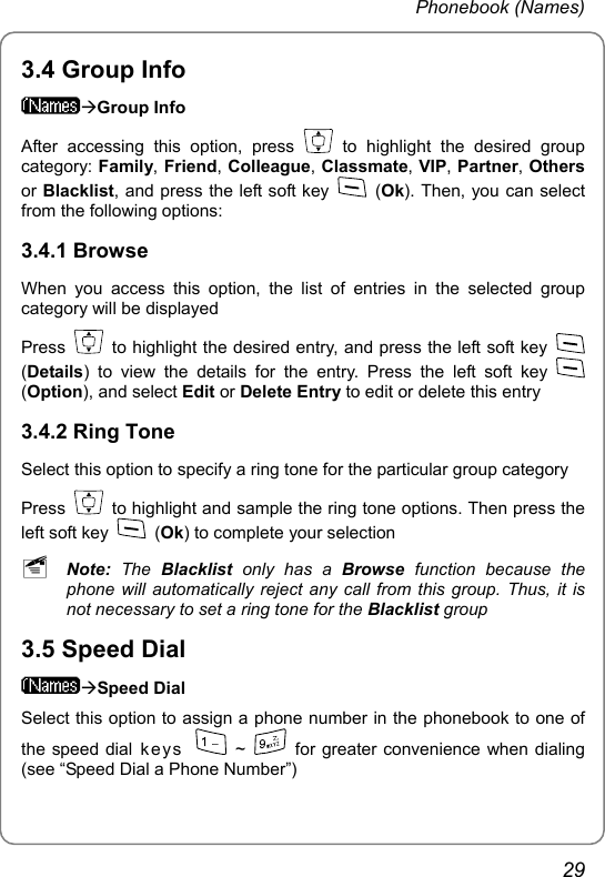 Phonebook (Names) 3.4 Group Info ÆGroup Info After accessing this option, press   to highlight the desired group category: Family, Friend, Colleague, Classmate, VIP, Partner, Others or Blacklist, and press the left soft key   (Ok). Then, you can select from the following options: 3.4.1 Browse When you access this option, the list of entries in the selected group category will be displayed Press    to highlight the desired entry, and press the left soft key   (Details) to view the details for the entry. Press the left soft key   (Option), and select Edit or Delete Entry to edit or delete this entry 3.4.2 Ring Tone Select this option to specify a ring tone for the particular group category Press    to highlight and sample the ring tone options. Then press the left soft key   (Ok) to complete your selection ~ Note: The Blacklist  only has a Browse function because the phone will automatically reject any call from this group. Thus, it is not necessary to set a ring tone for the Blacklist group 3.5 Speed Dial ÆSpeed Dial Select this option to assign a phone number in the phonebook to one of the speed dial ke ys    ~    for greater convenience when dialing (see “Speed Dial a Phone Number”) 29 