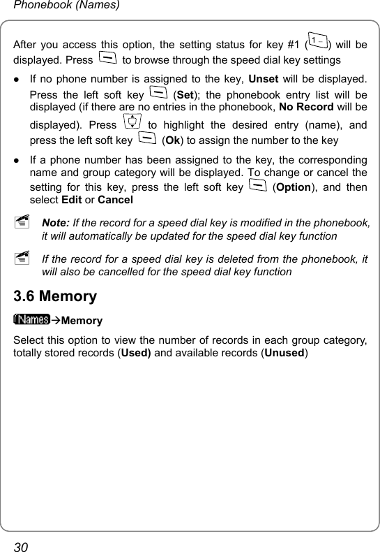 Phonebook (Names) After you access this option, the setting status for key #1 ( ) will be displayed. Press    to browse through the speed dial key settings z If no phone number is assigned to the key, Unset will be displayed. Press the left soft key   (Set); the phonebook entry list will be displayed (if there are no entries in the phonebook, No Record will be displayed). Press   to highlight the desired entry (name), and press the left soft key   (Ok) to assign the number to the key z If a phone number has been assigned to the key, the corresponding name and group category will be displayed. To change or cancel the setting for this key, press the left soft key   (Option), and then select Edit or Cancel ~ Note: If the record for a speed dial key is modified in the phonebook, it will automatically be updated for the speed dial key function ~ If the record for a speed dial key is deleted from the phonebook, it will also be cancelled for the speed dial key function 3.6 Memory ÆMemory Select this option to view the number of records in each group category, totally stored records (Used) and available records (Unused) 30 