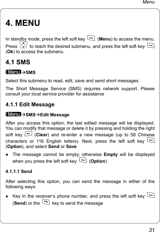 Menu 4. MENU In standby mode, press the left soft key   (Menu) to access the menu. Press    to reach the desired submenu, and press the left soft key   (Ok) to access the submenu 4.1 SMS ÆSMS Select this submenu to read, edit, save and send short messages The Short Message Service (SMS) requires network support. Please consult your local service provider for assistance 4.1.1 Edit Message ÆSMSÆEdit Message After you access this option, the last edited message will be displayed. You can modify that message or delete it by pressing and holding the right soft key   (Clear) and re-enter a new message (up to 58 Chinese characters or 116 English letters). Next, press the left soft key   (Option), and select Send or Save z The message cannot be empty; otherwise Empty will be displayed when you press the left soft key   (Option) 4.1.1.1 Send After selecting this option, you can send the message in either of the following ways: z Key in the receiver’s phone number, and press the left soft key   (Send) or the    key to send the message 31 