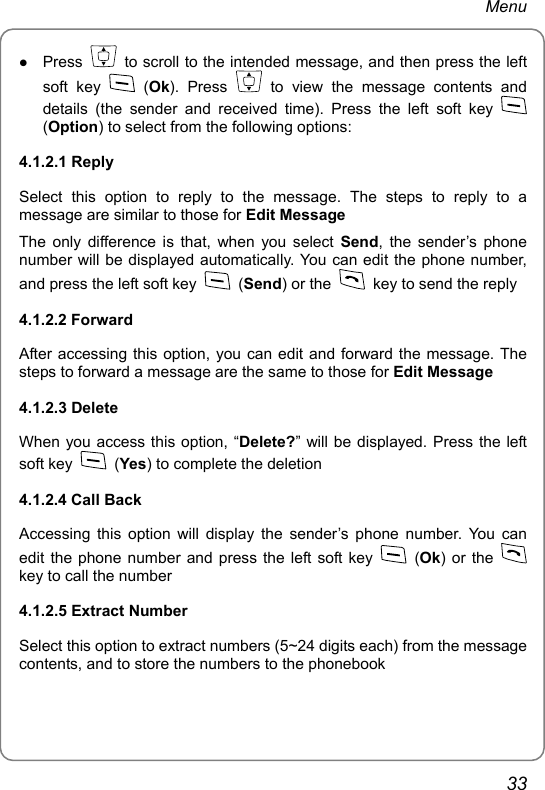 Menu z Press    to scroll to the intended message, and then press the left soft key   (Ok). Press   to view the message contents and details (the sender and received time). Press the left soft key   (Option) to select from the following options: 4.1.2.1 Reply Select this option to reply to the message. The steps to reply to a message are similar to those for Edit Message The only difference is that, when you select Send, the sender’s phone number will be displayed automatically. You can edit the phone number, and press the left soft key   (Send) or the    key to send the reply 4.1.2.2 Forward After accessing this option, you can edit and forward the message. The steps to forward a message are the same to those for Edit Message 4.1.2.3 Delete When you access this option, “Delete?” will be displayed. Press the left soft key   (Yes) to complete the deletion 4.1.2.4 Call Back Accessing this option will display the sender’s phone number. You can edit the phone number and press the left soft key   (Ok) or the   key to call the number 4.1.2.5 Extract Number Select this option to extract numbers (5~24 digits each) from the message contents, and to store the numbers to the phonebook 33 