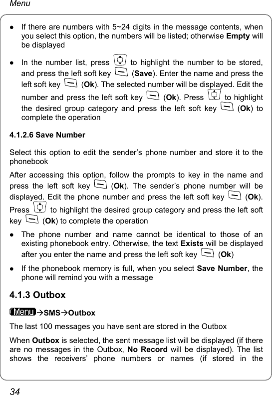 Menu z If there are numbers with 5~24 digits in the message contents, when you select this option, the numbers will be listed; otherwise Empty will be displayed z In the number list, press   to highlight the number to be stored, and press the left soft key   (Save). Enter the name and press the left soft key   (Ok). The selected number will be displayed. Edit the number and press the left soft key   (Ok). Press   to highlight the desired group category and press the left soft key   (Ok) to complete the operation 4.1.2.6 Save Number Select this option to edit the sender’s phone number and store it to the phonebook After accessing this option, follow the prompts to key in the name and press the left soft key   (Ok). The sender’s phone number will be displayed. Edit the phone number and press the left soft key   (Ok). Press    to highlight the desired group category and press the left soft key   (Ok) to complete the operation z The phone number and name cannot be identical to those of an existing phonebook entry. Otherwise, the text Exists will be displayed after you enter the name and press the left soft key   (Ok) z If the phonebook memory is full, when you select Save Number, the phone will remind you with a message 4.1.3 Outbox ÆSMSÆOutbox The last 100 messages you have sent are stored in the Outbox When Outbox is selected, the sent message list will be displayed (if there are no messages in the Outbox, No Record will be displayed). The list shows the receivers’ phone numbers or names (if stored in the 34 