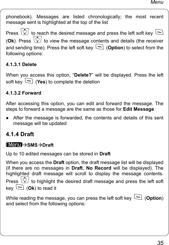 Menu phonebook). Messages are listed chronologically; the most recent message sent is highlighted at the top of the list Press    to reach the desired message and press the left soft key   (Ok). Press    to view the message contents and details (the receiver and sending time). Press the left soft key   (Option) to select from the following options: 4.1.3.1 Delete When you access this option, “Delete?” will be displayed. Press the left soft key   (Yes) to complete the deletion 4.1.3.2 Forward After accessing this option, you can edit and forward the message. The steps to forward a message are the same as those for Edit Message z After the message is forwarded, the contents and details of this sent message will be updated 4.1.4 Draft ÆSMSÆDraft Up to 10 edited messages can be stored in Draft When you access the Draft option, the draft message list will be displayed (if there are no messages in Draft,  No Record will be displayed). The highlighted draft message will scroll to display the message contents. Press    to highlight the desired draft message and press the left soft key   (Ok) to read it While reading the message, you can press the left soft key   (Option) and select from the following options: 35 