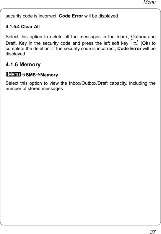 Menu security code is incorrect, Code Error will be displayed 4.1.5.4 Clear All Select this option to delete all the messages in the Inbox, Outbox and Draft. Key in the security code and press the left soft key   (Ok) to complete the deletion. If the security code is incorrect, Code Error will be displayed 4.1.6 Memory ÆSMSÆMemory Select this option to view the Inbox/Outbox/Draft capacity, including the number of stored messages  37 