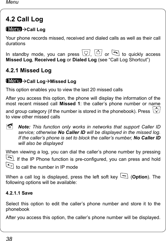 Menu 4.2 Call Log ÆCall Log Your phone records missed, received and dialed calls as well as their call durations In standby mode, you can press  ,   or   to quickly access Missed Log, Received Log or Dialed Log (see “Call Log Shortcut”) 4.2.1 Missed Log ÆCall LogÆMissed Log This option enables you to view the last 20 missed calls After you access this option, the phone will display the information of the most recent missed call Missed 1: the caller’s phone number or name and group category (if the number is stored in the phonebook). Press   to view other missed calls ~ Note:  This function only works in networks that support Caller ID service; otherwise No Caller ID will be displayed in the missed log. If the caller’s phone is set to block the caller’s number, No Caller ID will also be displayed When viewing a log, you can dial the caller’s phone number by pressing . If the IP Phone function is pre-configured, you can press and hold   to call the number in IP mode When a call log is displayed, press the left soft key   (Option). The following options will be available: 4.2.1.1 Save Select this option to edit the caller’s phone number and store it to the phonebook After you access this option, the caller’s phone number will be displayed. 38 