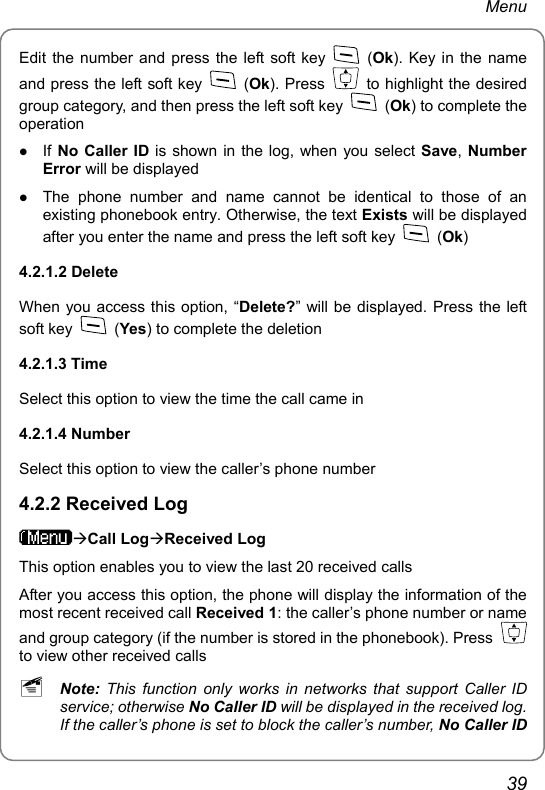 Menu Edit the number and press the left soft key   (Ok). Key in the name and press the left soft key   (Ok). Press    to highlight the desired group category, and then press the left soft key   (Ok) to complete the operation z If No Caller ID is shown in the log, when you select Save, Number Error will be displayed z The phone number and name cannot be identical to those of an existing phonebook entry. Otherwise, the text Exists will be displayed after you enter the name and press the left soft key   (Ok) 4.2.1.2 Delete When you access this option, “Delete?” will be displayed. Press the left soft key   (Yes) to complete the deletion 4.2.1.3 Time Select this option to view the time the call came in 4.2.1.4 Number Select this option to view the caller’s phone number 4.2.2 Received Log ÆCall LogÆReceived Log This option enables you to view the last 20 received calls After you access this option, the phone will display the information of the most recent received call Received 1: the caller’s phone number or name and group category (if the number is stored in the phonebook). Press   to view other received calls ~ Note:  This function only works in networks that support Caller ID service; otherwise No Caller ID will be displayed in the received log. If the caller’s phone is set to block the caller’s number, No Caller ID 39 