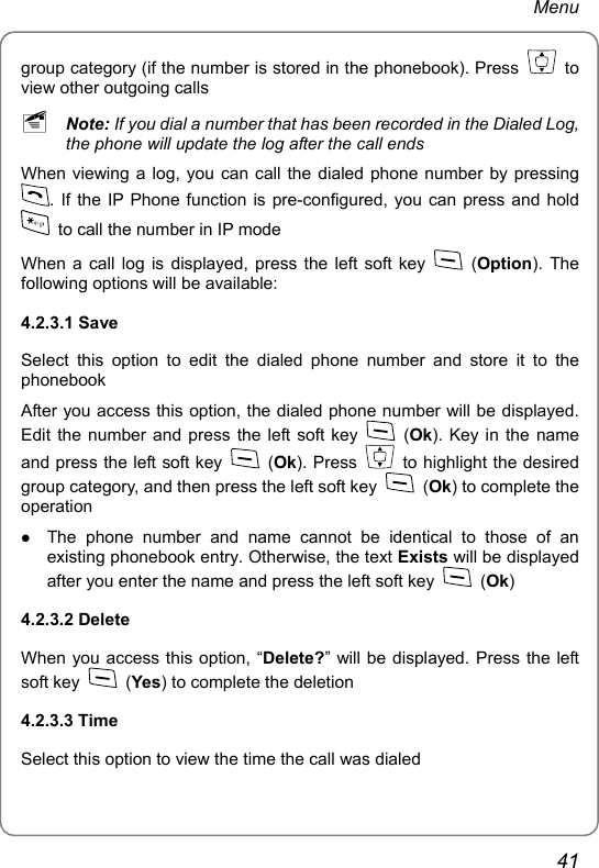 Menu group category (if the number is stored in the phonebook). Press   to view other outgoing calls ~ Note: If you dial a number that has been recorded in the Dialed Log, the phone will update the log after the call ends When viewing a log, you can call the dialed phone number by pressing . If the IP Phone function is pre-configured, you can press and hold   to call the number in IP mode When a call log is displayed, press the left soft key   (Option). The following options will be available: 4.2.3.1 Save Select this option to edit the dialed phone number and store it to the phonebook After you access this option, the dialed phone number will be displayed. Edit the number and press the left soft key   (Ok). Key in the name and press the left soft key   (Ok). Press    to highlight the desired group category, and then press the left soft key   (Ok) to complete the operation z The phone number and name cannot be identical to those of an existing phonebook entry. Otherwise, the text Exists will be displayed after you enter the name and press the left soft key   (Ok) 4.2.3.2 Delete When you access this option, “Delete?” will be displayed. Press the left soft key   (Yes) to complete the deletion 4.2.3.3 Time Select this option to view the time the call was dialed 41 