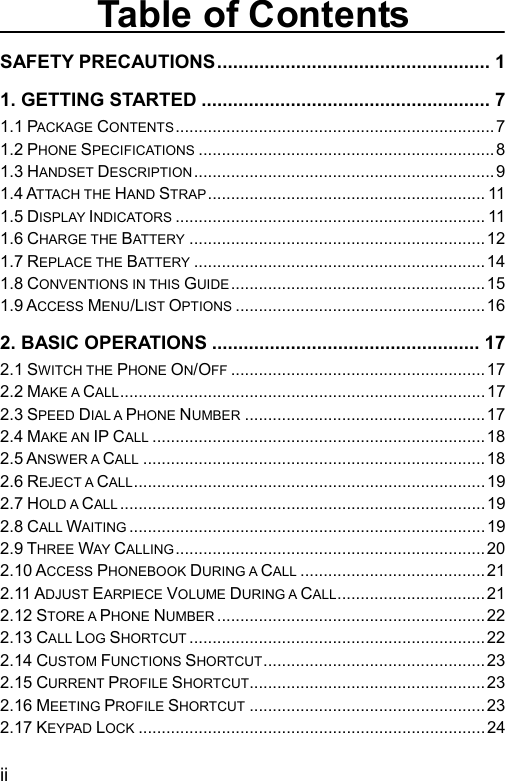  Table of Contents SAFETY PRECAUTIONS.................................................... 1 1. GETTING STARTED ....................................................... 7 1.1 PACKAGE CONTENTS.....................................................................7 1.2 PHONE SPECIFICATIONS ................................................................8 1.3 HANDSET DESCRIPTION .................................................................9 1.4 ATTACH THE HAND STRAP............................................................ 11 1.5 DISPLAY INDICATORS ................................................................... 11 1.6 CHARGE THE BATTERY ................................................................12 1.7 REPLACE THE BATTERY ...............................................................14 1.8 CONVENTIONS IN THIS GUIDE ....................................................... 15 1.9 ACCESS MENU/LIST OPTIONS ......................................................16 2. BASIC OPERATIONS ................................................... 17 2.1 SWITCH THE PHONE ON/OFF .......................................................17 2.2 MAKE A CALL...............................................................................17 2.3 SPEED DIAL A PHONE NUMBER ....................................................17 2.4 MAKE AN IP CALL ........................................................................18 2.5 ANSWER A CALL ..........................................................................18 2.6 REJECT A CALL............................................................................19 2.7 HOLD A CALL ...............................................................................19 2.8 CALL WAITING .............................................................................19 2.9 THREE WAY CALLING................................................................... 20 2.10 ACCESS PHONEBOOK DURING A CALL ........................................21 2.11 ADJUST EARPIECE VOLUME DURING A CALL................................21 2.12 STORE A PHONE NUMBER ..........................................................22 2.13 CALL LOG SHORTCUT ................................................................22 2.14 CUSTOM FUNCTIONS SHORTCUT................................................23 2.15 CURRENT PROFILE SHORTCUT...................................................23 2.16 MEETING PROFILE SHORTCUT ...................................................23 2.17 KEYPAD LOCK ...........................................................................24 ii 