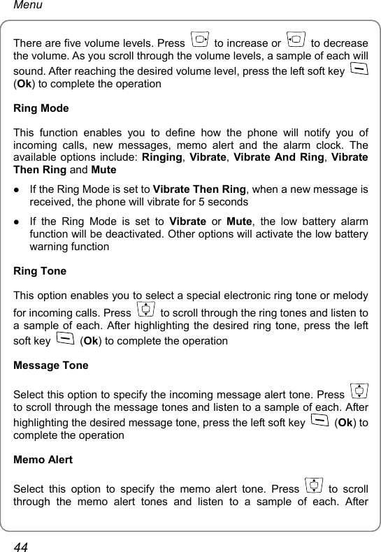 Menu There are five volume levels. Press   to increase or   to decrease the volume. As you scroll through the volume levels, a sample of each will sound. After reaching the desired volume level, press the left soft key   (Ok) to complete the operation Ring Mode This function enables you to define how the phone will notify you of incoming calls, new messages, memo alert and the alarm clock. The available options include: Ringing, Vibrate, Vibrate And Ring, Vibrate Then Ring and Mute z If the Ring Mode is set to Vibrate Then Ring, when a new message is received, the phone will vibrate for 5 seconds z If the Ring Mode is set to Vibrate or Mute, the low battery alarm function will be deactivated. Other options will activate the low battery warning function Ring Tone This option enables you to select a special electronic ring tone or melody for incoming calls. Press    to scroll through the ring tones and listen to a sample of each. After highlighting the desired ring tone, press the left soft key   (Ok) to complete the operation Message Tone Select this option to specify the incoming message alert tone. Press   to scroll through the message tones and listen to a sample of each. After highlighting the desired message tone, press the left soft key   (Ok) to complete the operation Memo Alert Select this option to specify the memo alert tone. Press   to scroll through the memo alert tones and listen to a sample of each. After 44 