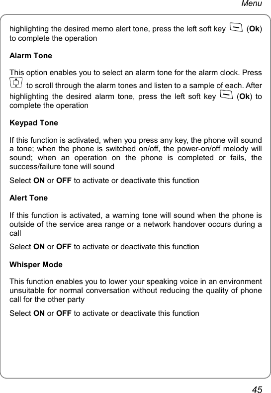 Menu highlighting the desired memo alert tone, press the left soft key   (Ok) to complete the operation Alarm Tone This option enables you to select an alarm tone for the alarm clock. Press   to scroll through the alarm tones and listen to a sample of each. After highlighting the desired alarm tone, press the left soft key   (Ok) to complete the operation Keypad Tone If this function is activated, when you press any key, the phone will sound a tone; when the phone is switched on/off, the power-on/off melody will sound; when an operation on the phone is completed or fails, the success/failure tone will sound Select ON or OFF to activate or deactivate this function Alert Tone If this function is activated, a warning tone will sound when the phone is outside of the service area range or a network handover occurs during a call Select ON or OFF to activate or deactivate this function Whisper Mode This function enables you to lower your speaking voice in an environment unsuitable for normal conversation without reducing the quality of phone call for the other party Select ON or OFF to activate or deactivate this function  45 