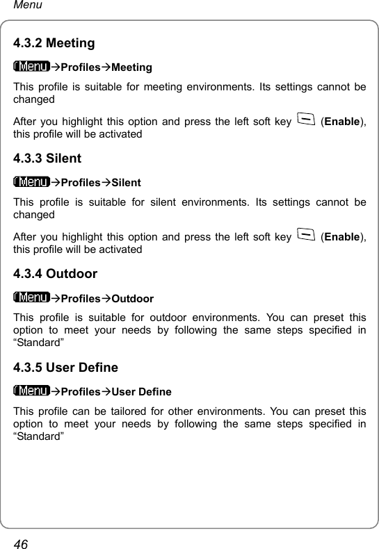 Menu 4.3.2 Meeting ÆProfilesÆMeeting This profile is suitable for meeting environments. Its settings cannot be changed After you highlight this option and press the left soft key   (Enable), this profile will be activated 4.3.3 Silent ÆProfilesÆSilent This profile is suitable for silent environments. Its settings cannot be changed After you highlight this option and press the left soft key   (Enable), this profile will be activated 4.3.4 Outdoor ÆProfilesÆOutdoor This profile is suitable for outdoor environments. You can preset this option to meet your needs by following the same steps specified in “Standard” 4.3.5 User Define ÆProfilesÆUser Define This profile can be tailored for other environments. You can preset this option to meet your needs by following the same steps specified in “Standard”46 