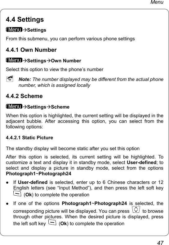 Menu 4.4 Settings ÆSettings From this submenu, you can perform various phone settings 4.4.1 Own Number ÆSettingsÆOwn Number Select this option to view the phone’s number ~ Note: The number displayed may be different from the actual phone number, which is assigned locally 4.4.2 Scheme ÆSettingsÆScheme When this option is highlighted, the current setting will be displayed in the adjacent bubble. After accessing this option, you can select from the following options: 4.4.2.1 Static Picture The standby display will become static after you set this option After this option is selected, its current setting will be highlighted. To customize a text and display it in standby mode, select User-defined; to select and display a picture in standby mode, select from the options Photograph1~Photograph24 z If  User-defined is selected, enter up to 6 Chinese characters or 12 English letters (see “Input Method”), and then press the left soft key  (Ok) to complete the operation z If one of the options Photograph1~Photograph24 is selected, the corresponding picture will be displayed. You can press   to browse through other pictures. When the desired picture is displayed, press the left soft key   (Ok) to complete the operation 47 