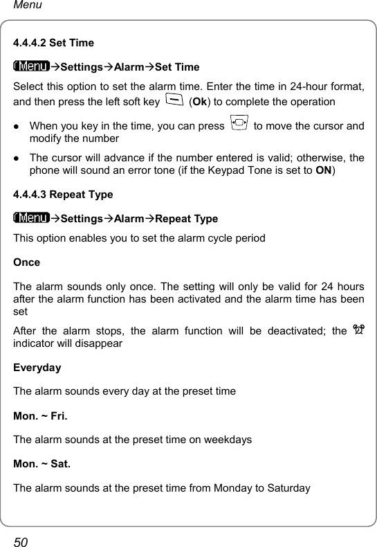 Menu 4.4.4.2 Set Time ÆSettingsÆAlarmÆSet Time Select this option to set the alarm time. Enter the time in 24-hour format, and then press the left soft key   (Ok) to complete the operation z When you key in the time, you can press    to move the cursor and modify the number z The cursor will advance if the number entered is valid; otherwise, the phone will sound an error tone (if the Keypad Tone is set to ON) 4.4.4.3 Repeat Type ÆSettingsÆAlarmÆRepeat Type This option enables you to set the alarm cycle period Once The alarm sounds only once. The setting will only be valid for 24 hours after the alarm function has been activated and the alarm time has been set After the alarm stops, the alarm function will be deactivated; the   indicator will disappear Everyday The alarm sounds every day at the preset time Mon. ~ Fri. The alarm sounds at the preset time on weekdays Mon. ~ Sat. The alarm sounds at the preset time from Monday to Saturday 50 