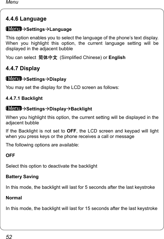 Menu 4.4.6 Language ÆSettingsÆLanguage This option enables you to select the language of the phone’s text display. When you highlight this option, the current language setting will be displayed in the adjacent bubble You can select  简体中文 (Simplified Chinese) or English 4.4.7 Display ÆSettingsÆDisplay You may set the display for the LCD screen as follows: 4.4.7.1 Backlight ÆSettingsÆDisplayÆBacklight When you highlight this option, the current setting will be displayed in the adjacent bubble If the Backlight is not set to OFF, the LCD screen and keypad will light when you press keys or the phone receives a call or message The following options are available: OFF Select this option to deactivate the backlight Battery Saving In this mode, the backlight will last for 5 seconds after the last keystroke Normal In this mode, the backlight will last for 15 seconds after the last keystroke 52 