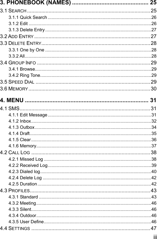  iii 3. PHONEBOOK (NAMES) ............................................... 25 3.1 SEARCH ......................................................................................25 3.1.1 Quick Search .................................................................................26 3.1.2 Edit ................................................................................................26 3.1.3 Delete Entry...................................................................................27 3.2 ADD ENTRY .................................................................................27 3.3 DELETE ENTRY............................................................................28 3.3.1 One by One ...................................................................................28 3.3.2 All...................................................................................................28 3.4 GROUP INFO ...............................................................................29 3.4.1 Browse...........................................................................................29 3.4.2 Ring Tone.......................................................................................29 3.5 SPEED DIAL ................................................................................29 3.6 MEMORY.....................................................................................30 4. MENU ............................................................................ 31 4.1 SMS........................................................................................... 31 4.1.1 Edit Message.................................................................................31 4.1.2 Inbox..............................................................................................32 4.1.3 Outbox...........................................................................................34 4.1.4 Draft...............................................................................................35 4.1.5 Clear..............................................................................................36 4.1.6 Memory..........................................................................................37 4.2 CALL LOG ...................................................................................38 4.2.1 Missed Log ....................................................................................38 4.2.2 Received Log.................................................................................39 4.2.3 Dialed log.......................................................................................40 4.2.4 Delete Log .....................................................................................42 4.2.5 Duration .........................................................................................42 4.3 PROFILES....................................................................................43 4.3.1 Standard ........................................................................................43 4.3.2 Meeting..........................................................................................46 4.3.3 Silent..............................................................................................46 4.3.4 Outdoor..........................................................................................46 4.3.5 User Define....................................................................................46 4.4 SETTINGS ...................................................................................47 