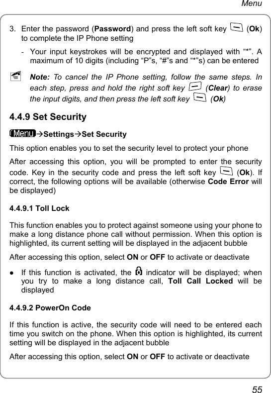 Menu 3.  Enter the password (Password) and press the left soft key   (Ok) to complete the IP Phone setting -  Your input keystrokes will be encrypted and displayed with “*”. A maximum of 10 digits (including “P”s, “#”s and “*”s) can be entered ~ Note: To cancel the IP Phone setting, follow the same steps. In each step, press and hold the right soft key   (Clear) to erase the input digits, and then press the left soft key   (Ok) 4.4.9 Set Security ÆSettingsÆSet Security This option enables you to set the security level to protect your phone After accessing this option, you will be prompted to enter the security code. Key in the security code and press the left soft key   (Ok). If correct, the following options will be available (otherwise Code Error will be displayed) 4.4.9.1 Toll Lock This function enables you to protect against someone using your phone to make a long distance phone call without permission. When this option is highlighted, its current setting will be displayed in the adjacent bubble After accessing this option, select ON or OFF to activate or deactivate z If this function is activated, the   indicator will be displayed; when you try to make a long distance call, Toll Call Locked will be displayed 4.4.9.2 PowerOn Code If this function is active, the security code will need to be entered each time you switch on the phone. When this option is highlighted, its current setting will be displayed in the adjacent bubble After accessing this option, select ON or OFF to activate or deactivate 55 