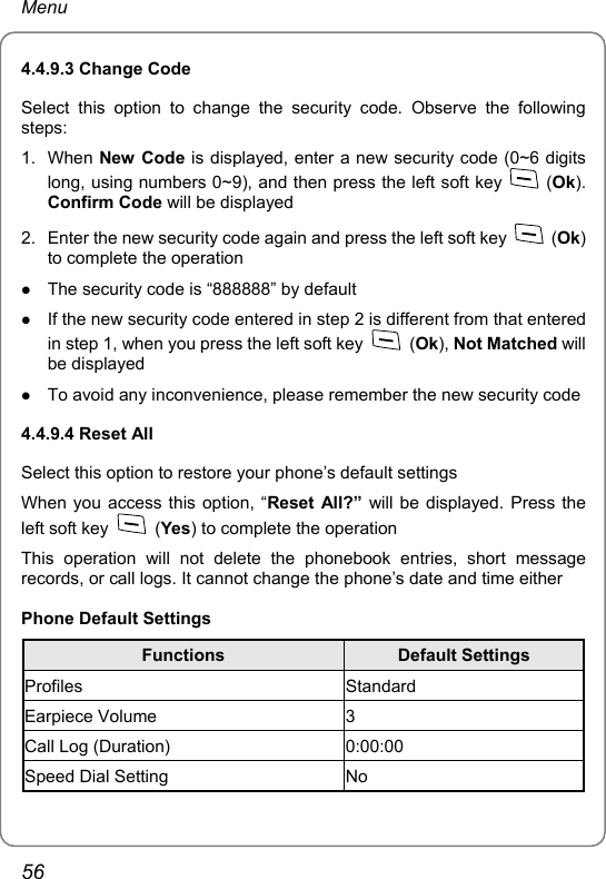 Menu 4.4.9.3 Change Code Select this option to change the security code. Observe the following steps: 1. When New Code is displayed, enter a new security code (0~6 digits long, using numbers 0~9), and then press the left soft key   (Ok). Confirm Code will be displayed 2.  Enter the new security code again and press the left soft key   (Ok) to complete the operation z The security code is “888888” by default z If the new security code entered in step 2 is different from that entered in step 1, when you press the left soft key   (Ok), Not Matched will be displayed z To avoid any inconvenience, please remember the new security code 4.4.9.4 Reset All Select this option to restore your phone’s default settings When you access this option, “Reset All?” will be displayed. Press the left soft key   (Yes) to complete the operation This operation will not delete the phonebook entries, short message records, or call logs. It cannot change the phone’s date and time either Phone Default Settings Functions  Default Settings Profiles Standard Earpiece Volume  3 Call Log (Duration)  0:00:00 Speed Dial Setting  No 56 