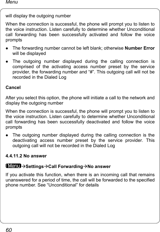 Menu will display the outgoing number When the connection is successful, the phone will prompt you to listen to the voice instruction. Listen carefully to determine whether Unconditional call forwarding has been successfully activated and follow the voice prompts z The forwarding number cannot be left blank; otherwise Number Error will be displayed z The outgoing number displayed during the calling connection is comprised of the activating access number preset by the service provider, the forwarding number and “#”. This outgoing call will not be recorded in the Dialed Log Cancel After you select this option, the phone will initiate a call to the network and display the outgoing number When the connection is successful, the phone will prompt you to listen to the voice instruction. Listen carefully to determine whether Unconditional call forwarding has been successfully deactivated and follow the voice prompts z The outgoing number displayed during the calling connection is the deactivating access number preset by the service provider. This outgoing call will not be recorded in the Dialed Log 4.4.11.2 No answer ÆSettingsÆCall ForwardingÆNo answer If you activate this function, when there is an incoming call that remains unanswered for a period of time, the call will be forwarded to the specified phone number. See “Unconditional” for details   60 