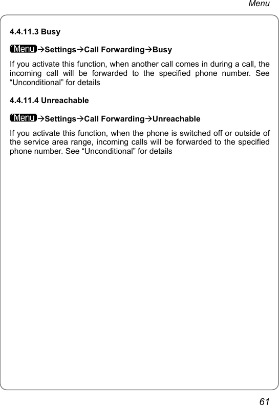 Menu 4.4.11.3 Busy ÆSettingsÆCall ForwardingÆBusy If you activate this function, when another call comes in during a call, the incoming call will be forwarded to the specified phone number. See “Unconditional” for details 4.4.11.4 Unreachable ÆSettingsÆCall ForwardingÆUnreachable If you activate this function, when the phone is switched off or outside of the service area range, incoming calls will be forwarded to the specified phone number. See “Unconditional” for details61 