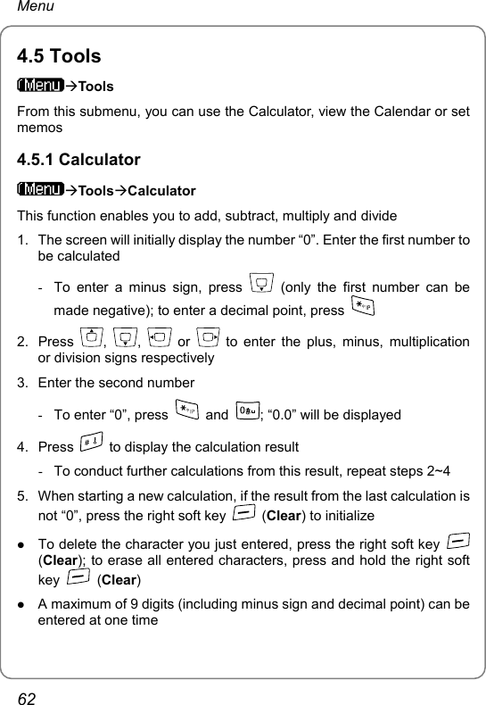 Menu 4.5 Tools ÆTools From this submenu, you can use the Calculator, view the Calendar or set memos 4.5.1 Calculator ÆToolsÆCalculator This function enables you to add, subtract, multiply and divide 1.  The screen will initially display the number “0”. Enter the first number to be calculated -  To enter a minus sign, press   (only the first number can be made negative); to enter a decimal point, press   2. Press  ,  ,   or   to enter the plus, minus, multiplication or division signs respectively 3.  Enter the second number -  To enter “0”, press   and  ; “0.0” will be displayed 4. Press    to display the calculation result -  To conduct further calculations from this result, repeat steps 2~4 5.  When starting a new calculation, if the result from the last calculation is not “0”, press the right soft key   (Clear) to initialize z To delete the character you just entered, press the right soft key   (Clear); to erase all entered characters, press and hold the right soft key   (Clear) z A maximum of 9 digits (including minus sign and decimal point) can be entered at one time 62 