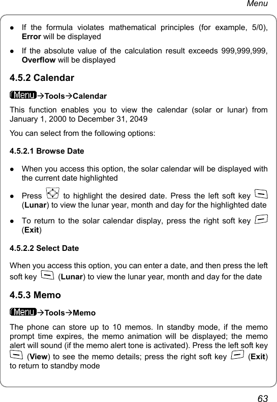 Menu z If the formula violates mathematical principles (for example, 5/0), Error will be displayed z If the absolute value of the calculation result exceeds 999,999,999, Overflow will be displayed 4.5.2 Calendar ÆToolsÆCalendar This function enables you to view the calendar (solar or lunar) from January 1, 2000 to December 31, 2049 You can select from the following options: 4.5.2.1 Browse Date z When you access this option, the solar calendar will be displayed with the current date highlighted z Press   to highlight the desired date. Press the left soft key   (Lunar) to view the lunar year, month and day for the highlighted date z To return to the solar calendar display, press the right soft key   (Exit) 4.5.2.2 Select Date When you access this option, you can enter a date, and then press the left soft key   (Lunar) to view the lunar year, month and day for the date 4.5.3 Memo ÆToolsÆMemo The phone can store up to 10 memos. In standby mode, if the memo prompt time expires, the memo animation will be displayed; the memo alert will sound (if the memo alert tone is activated). Press the left soft key  (View) to see the memo details; press the right soft key   (Exit) to return to standby mode 63 