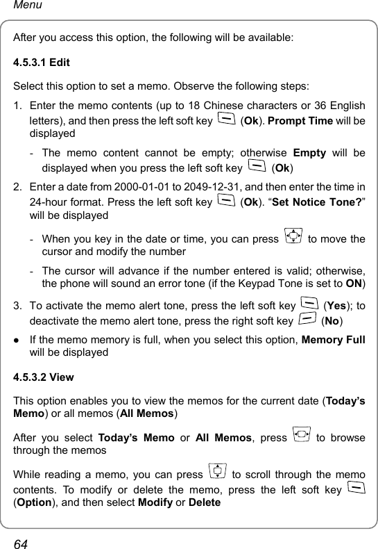 Menu After you access this option, the following will be available: 4.5.3.1 Edit Select this option to set a memo. Observe the following steps: 1.  Enter the memo contents (up to 18 Chinese characters or 36 English letters), and then press the left soft key   (Ok). Prompt Time will be displayed -  The memo content cannot be empty; otherwise Empty will be displayed when you press the left soft key   (Ok) 2.  Enter a date from 2000-01-01 to 2049-12-31, and then enter the time in 24-hour format. Press the left soft key   (Ok). “Set Notice Tone?” will be displayed -  When you key in the date or time, you can press   to move the cursor and modify the number -  The cursor will advance if the number entered is valid; otherwise, the phone will sound an error tone (if the Keypad Tone is set to ON) 3.  To activate the memo alert tone, press the left soft key   (Yes); to deactivate the memo alert tone, press the right soft key   (No) z If the memo memory is full, when you select this option, Memory Full will be displayed 4.5.3.2 View This option enables you to view the memos for the current date (Today’s Memo) or all memos (All Memos) After you select Toda y’s Memo or All Memos, press   to browse through the memos While reading a memo, you can press   to scroll through the memo contents. To modify or delete the memo, press the left soft key   (Option), and then select Modify or Delete 64 