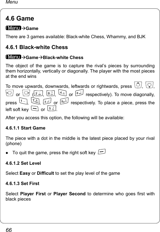 Menu 4.6 Game ÆGame There are 3 games available: Black-white Chess, Whammy, and BJK 4.6.1 Black-white Chess ÆGameÆBlack-white Chess The object of the game is to capture the rival’s pieces by surrounding them horizontally, vertically or diagonally. The player with the most pieces at the end wins To move upwards, downwards, leftwards or rightwards, press  ,  ,  or   ( ,  ,   or    respectively). To move diagonally, press  ,  ,   or   respectively. To place a piece, press the left soft key   or  . After you access this option, the following will be available:   4.6.1.1 Start Game The piece with a dot in the middle is the latest piece placed by your rival (phone) z To quit the game, press the right soft key   4.6.1.2 Set Level Select Easy or Difficult to set the play level of the game 4.6.1.3 Set First Select  Player First or  Player Second to determine who goes first with black pieces 66 