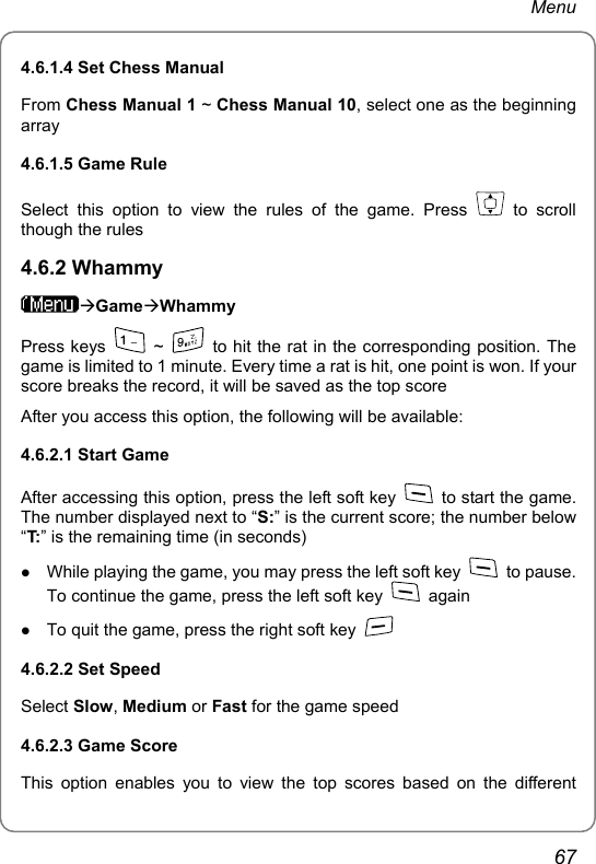 Menu 4.6.1.4 Set Chess Manual From Chess Manual 1 ~ Chess Manual 10, select one as the beginning array 4.6.1.5 Game Rule Select this option to view the rules of the game. Press   to scroll though the rules 4.6.2 Whammy ÆGameÆWhammy Press keys   ~    to hit the rat in the corresponding position. The game is limited to 1 minute. Every time a rat is hit, one point is won. If your score breaks the record, it will be saved as the top score After you access this option, the following will be available: 4.6.2.1 Start Game After accessing this option, press the left soft key    to start the game. The number displayed next to “S:” is the current score; the number below “T: ” is the remaining time (in seconds) z While playing the game, you may press the left soft key   to pause. To continue the game, press the left soft key   again z To quit the game, press the right soft key   4.6.2.2 Set Speed Select Slow, Medium or Fast for the game speed 4.6.2.3 Game Score This option enables you to view the top scores based on the different 67 