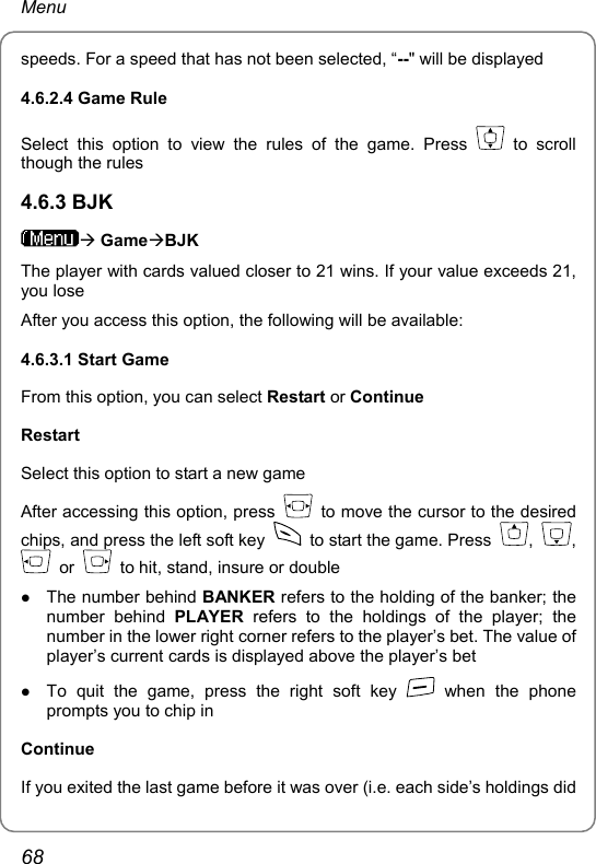 Menu speeds. For a speed that has not been selected, “--&quot; will be displayed 4.6.2.4 Game Rule Select this option to view the rules of the game. Press   to scroll though the rules 4.6.3 BJK Æ GameÆBJK The player with cards valued closer to 21 wins. If your value exceeds 21, you lose After you access this option, the following will be available: 4.6.3.1 Start Game From this option, you can select Restart or Continue Restart Select this option to start a new game After accessing this option, press    to move the cursor to the desired chips, and press the left soft key    to start the game. Press  ,  ,  or   to hit, stand, insure or double z The number behind BANKER refers to the holding of the banker; the number behind PLAYER refers to the holdings of the player; the number in the lower right corner refers to the player’s bet. The value of player’s current cards is displayed above the player’s bet z To quit the game, press the right soft key   when the phone prompts you to chip in Continue If you exited the last game before it was over (i.e. each side’s holdings did 68 